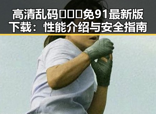 高清乱码🔞❌♋免91最新版下载:性能介绍与安全指南