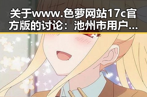 关于www.色 萝网站17c官方版的讨论：池州市用户的最新关注
