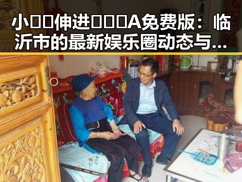 小🐔🐔伸进🈲🔞🔞A免费版：临沂市的最新娱乐圈动态与人物变迁
