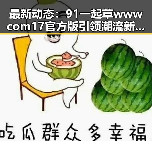 最新动态：91 一起草wwwcom17官方版引领潮流新风尚