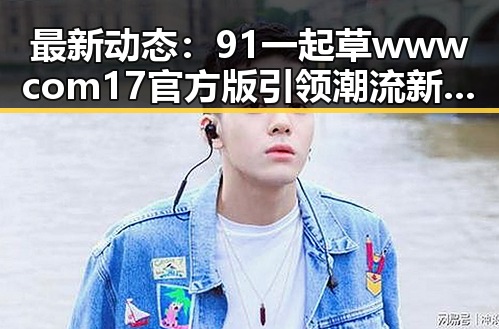 最新动态：91 一起草wwwcom17官方版引领潮流新风尚
