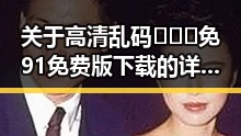 关于高清乱码🔞❌♋免91免费版下载的详细介绍