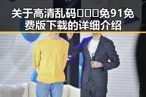 关于高清乱码🔞❌♋免91免费版下载的详细介绍