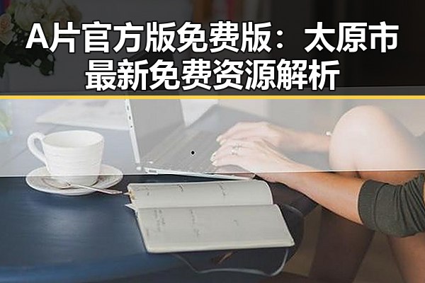 A片官方版免费版：太原市最新免费资源解析