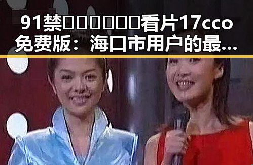 91禁🍆🍑🔞❌❌❌看片17cco免费版：海口市用户的最新体验与现状