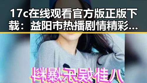17c在线观看官方版正版下载：益阳市热播剧情精彩回顾