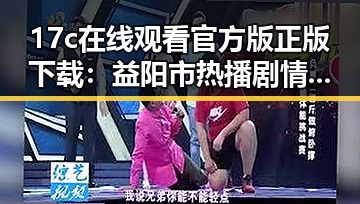 17c在线观看官方版正版下载：益阳市热播剧情精彩回顾