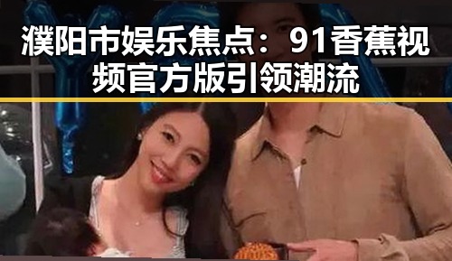 濮阳市娱乐焦点：91香蕉视频官方版引领潮流