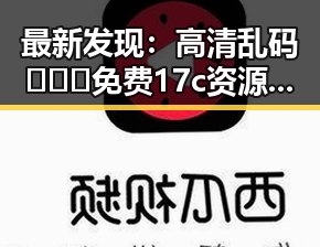 最新发现：高清乱码🔞❌♋免费17c资源引发关注