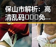 保山市解析：高清乱码🔞❌♋免91官方版免费版的真实现状
