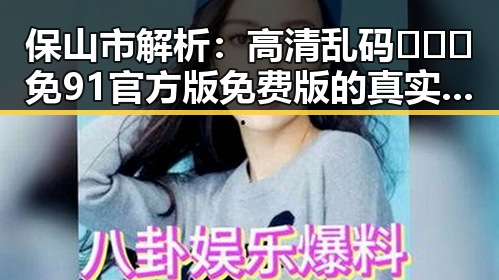保山市解析：高清乱码🔞❌♋免91官方版免费版的真实现状