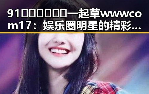 91🍆🍑🔞❌❌❌一起草wwwcom17:娱乐圈明星的精彩故事与“瓜”路揭秘