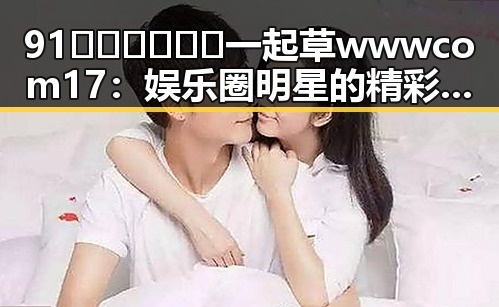 91🍆🍑🔞❌❌❌一起草wwwcom17:娱乐圈明星的精彩故事与“瓜”路揭秘