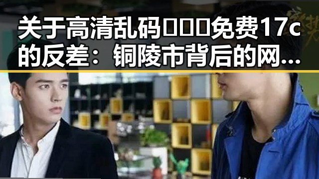 关于高清乱码🔞❌♋免费17c的反差：铜陵市背后的网络文化现象