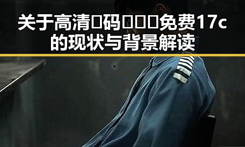 关于高清🈚码🔞❌♋免费17c的现状与背景解读