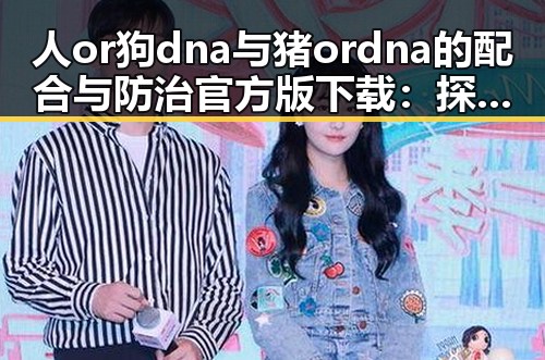人or狗dna与猪ordna的配合与防治官方版下载：探究基因技术在养殖与动物健康中的应用