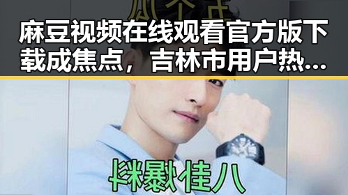 麻豆视频在线观看官方版下载成焦点，吉林市用户热议使用体验