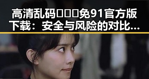 高清乱码🔞❌♋免91官方版下载：安全与风险的对比分析