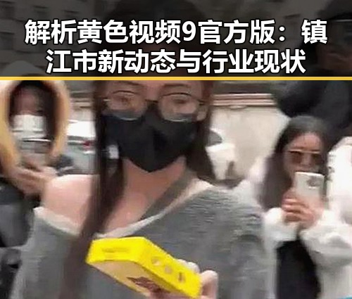 解析黄色视频9官方版：镇江市新动态与行业现状