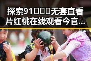 探索91❌❌❌无套直看片红桃在线观看今官方版的最新动态