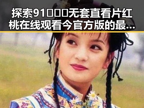 探索91❌❌❌无套直看片红桃在线观看今官方版的最新动态