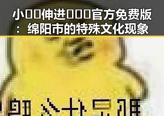 小🐔🐔伸进🈲🔞🔞官方免费版：绵阳市的特殊文化现象
