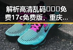 解析高清乱码🔞❌♋免费17c免费版，重庆市网友关注焦点