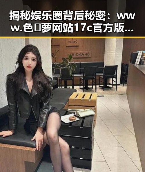 揭秘娱乐圈背后秘密：www.色😍萝网站17c官方版免费版引发关注