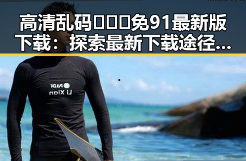 高清乱码🔞❌♋免91最新版下载：探索最新下载途径与现状