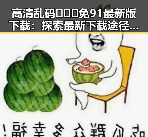 高清乱码🔞❌♋免91最新版下载：探索最新下载途径与现状
