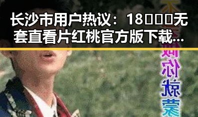 长沙市用户热议：18❌❌❌无套直看片红桃官方版下载的现状与变化