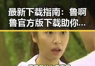 最新下载指南：鲁啊鲁官方版下载助你轻松体验