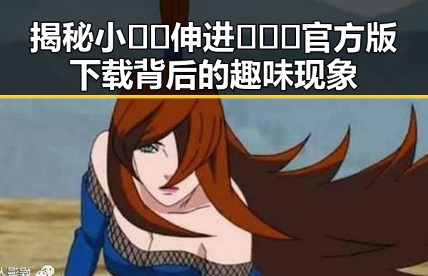 揭秘小🐔🐔伸进🈲🔞🔞官方版下载背后的趣味现象