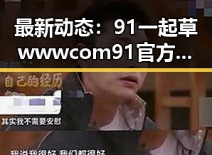 最新动态:91 一起草wwwcom91官方版引领行业新潮流