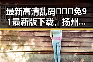 最新高清乱码🔞❌♋免91最新版下载，扬州市用户必看指南