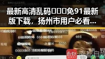 最新高清乱码🔞❌♋免91最新版下载，扬州市用户必看指南