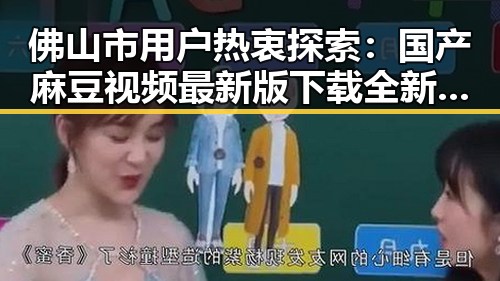 佛山市用户热衷探索：国产麻豆视频最新版下载全新体验