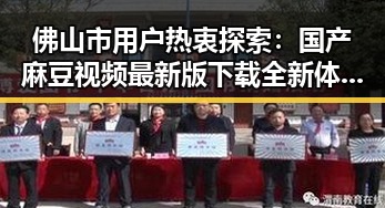 佛山市用户热衷探索：国产麻豆视频最新版下载全新体验