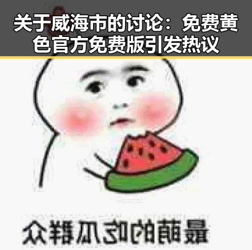 关于威海市的讨论:免费黄色官方免费版引发热议