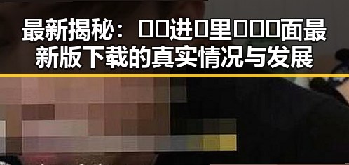 最新揭秘：🔞🍌进🍑里❌❌❌面最新版下载的真实情况与发展