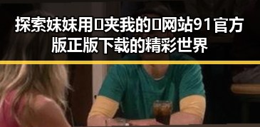 探索妺妺用🐻夹我的🍌网站91官方版正版下载的精彩世界