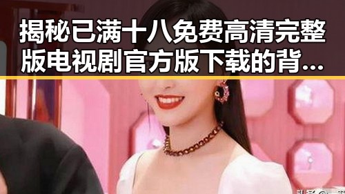 揭秘已满十八免费高清完整版电视剧官方版下载的背后：娱乐圈的最新动向