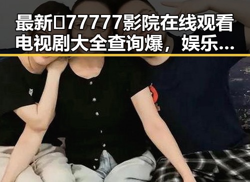 最新🔥77777影院在线观看电视剧大全查询爆，娱乐资源一手掌握