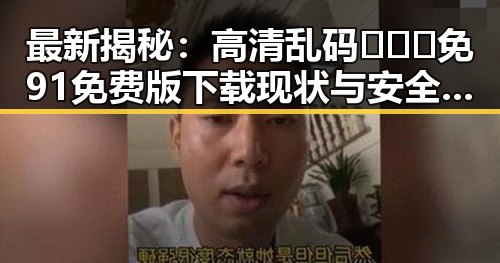 最新揭秘：高清乱码🔞❌♋免91免费版下载现状与安全指南