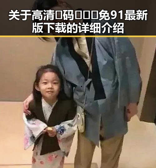 关于高清🈚码🔞❌♋免91最新版下载的详细介绍