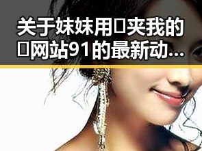 关于妺妺用🐻夹我的🍌网站91的最新动态与介绍