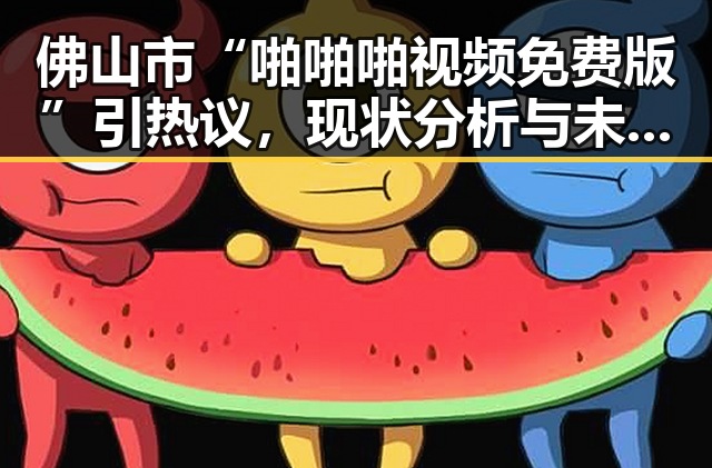 佛山市“啪啪啪视频免费版”引热议，现状分析与未来展望