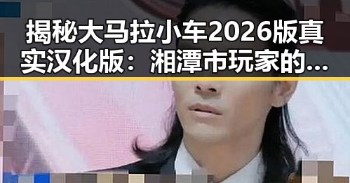 揭秘大马拉小车2026版真实汉化版：湘潭市玩家的最新体验