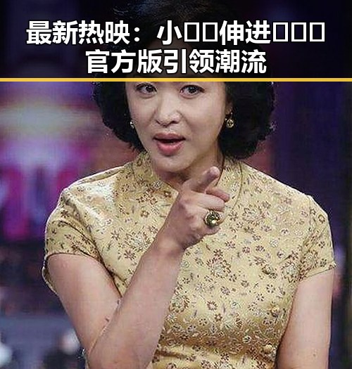最新热映：小🐔🐔伸进🈲🔞🔞官方版引领潮流