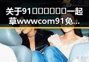 关于91🍆🍑🔞❌❌❌一起草wwwcom91免费版下载的详细介绍